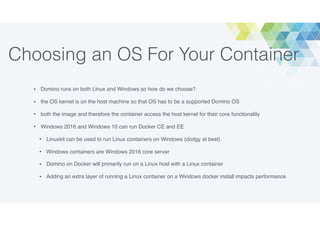 Choosing an OS For Your Container
• Domino runs on both Linux and Windows so how do we choose?
• the OS kernel is on the host machine so that OS has to be a supported Domino OS
• both the image and therefore the container access the host kernel for their core functionality
• Windows 2016 and Windows 10 can run Docker CE and EE
• Linuxkit can be used to run Linux containers on Windows (dodgy at best)
• Windows containers are Windows 2016 core server
• Domino on Docker will primarily run on a Linux host with a Linux container
• Adding an extra layer of running a Linux container on a Windows docker install impacts performance
 