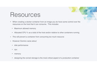 Resources
• When creating a docker container from an image you do have some control over the
resources on the host that it can consume. This includes
• Maximum allowed memory
• Allocated CPU % as a total of the host and/or relative to other containers running
• This will prevent a container from consuming too much resource
• However Domino cares about
• disk performance
• cpu
• memory
• designing the correct storage is the most critical aspect of a production container
 