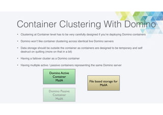 Container Clustering With Domino
• Clustering at Container level has to be very carefully designed if you’re deploying Domino containers
• Domino won’t like container clustering across identical live Domino servers
• Data storage should be outside the container as containers are designed to be temporary and self
destruct on quitting (more on that in a bit)
• Having a failover cluster as a Domino container
• Having multiple active / passive containers representing the same Domino server
File based storage for
MailA
Domino Active
Container
MailA
Domino Passive
Container
MailA
 