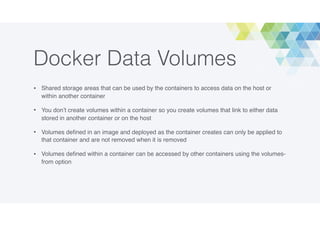 Docker Data Volumes
• Shared storage areas that can be used by the containers to access data on the host or
within another container
• You don’t create volumes within a container so you create volumes that link to either data
stored in another container or on the host
• Volumes deﬁned in an image and deployed as the container creates can only be applied to
that container and are not removed when it is removed
• Volumes deﬁned within a container can be accessed by other containers using the volumes-
from option
 