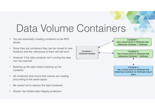 Data Volume Containers
• You are essentially creating containers to be NFS
stores
• Since they are containers they can be moved to new
locations and the references to them will still work
• However if the data container isn’t running the data
can’t be reached
• Backing up the data means backing up the
container
• All containers that mount that volume are reading
and writing to the same space
• Be careful not to destroy the data Container
• Docker has limited data integrity protection
 