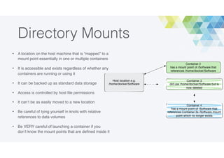 Directory Mounts
• A location on the host machine that is “mapped” to a
mount point essentially in one or multiple containers
• It is accessible and exists regardless of whether any
containers are running or using it
• It can be backed up as standard data storage
• Access is controlled by host ﬁle permissions
• It can’t be as easily moved to a new location
• Be careful of tying yourself in knots with relative
references to data volumes
• Be VERY careful of launching a container if you
don’t know the mount points that are deﬁned inside it
 