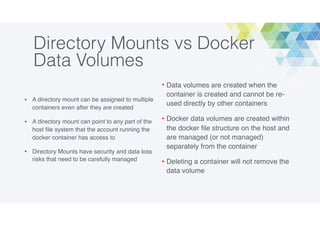 Directory Mounts vs Docker
Data Volumes
• A directory mount can be assigned to multiple
containers even after they are created
• A directory mount can point to any part of the
host ﬁle system that the account running the
docker container has access to
• Directory Mounts have security and data loss
risks that need to be carefully managed
• Data volumes are created when the
container is created and cannot be re-
used directly by other containers
• Docker data volumes are created within
the docker ﬁle structure on the host and
are managed (or not managed)
separately from the container
• Deleting a container will not remove the
data volume
 