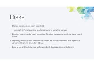 Risks
• Storage containers can easily be deleted
• especially if it’s not clear that another container is using that storage
• Directory mounts can be easily overwritten if another container runs with the same mount
points
• Deploying new code via a container that retains the storage references from a previous
version will overwrite production storage
• Ease of use and ﬂexibility must be tempered with Devops process and planning
 