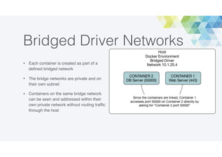 Bridged Driver Networks
• Each container is created as part of a
deﬁned bridged network
• The bridge networks are private and on
their own subnet
• Containers on the same bridge network
can be seen and addressed within their
own private network without routing trafﬁc
through the host
 