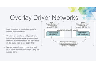 Overlay Driver Networks
• Each container is created as part of a
deﬁned overlay network
• Overlays are similar to bridge networks
but are designed to work with multi host
networks so containers do not have to be
on the same host to see each other
• Docker swarm is used to manage and
route trafﬁc between containers using the
overlay driver
 