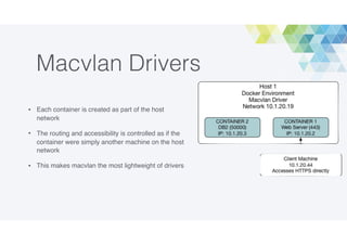 Macvlan Drivers
• Each container is created as part of the host
network
• The routing and accessibility is controlled as if the
container were simply another machine on the host
network
• This makes macvlan the most lightweight of drivers
 