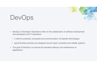 DevOps
• DevOps or Developer Operations refers to the collaboration of software development
and developers with IT operations
• it refers to practices, processes and communication not speciﬁc technologies
• good DevOps practices are designed around rapid, consistent and reliable systems
• The goal of DevOps is to ensure the seamless delivery and maintenance of
applications
 