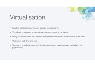 Virtualisation
• Isolating applications running on a single physical server
• Virtualisation allows us to use software to mimic physical hardware
• Using virtual machines we can more easily create new server instances and scale them
• This saves both time and cost
• The use of virtual machines and virtual environments has grown exponentially in the
past decade
 