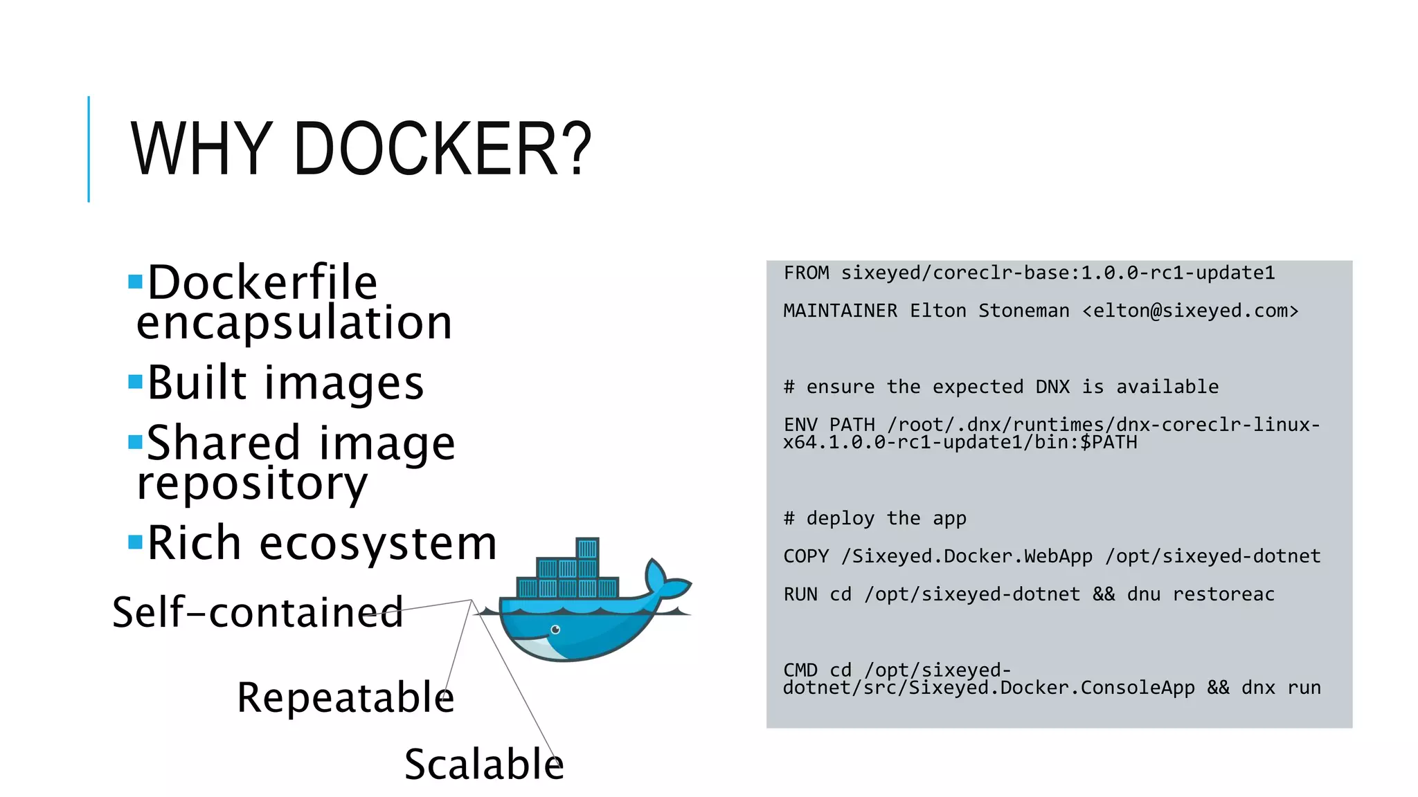 WHY DOCKER? Dockerfile encapsulation Built images Shared image repository Rich ecosystem FROM sixeyed/coreclr-base:1.0.0-rc1-update1 MAINTAINER Elton Stoneman <elton@sixeyed.com> # ensure the expected DNX is available ENV PATH /root/.dnx/runtimes/dnx-coreclr-linux- x64.1.0.0-rc1-update1/bin:$PATH # deploy the app COPY /Sixeyed.Docker.WebApp /opt/sixeyed-dotnet RUN cd /opt/sixeyed-dotnet && dnu restoreac CMD cd /opt/sixeyed- dotnet/src/Sixeyed.Docker.ConsoleApp && dnx run Self-contained Repeatable Scalable 