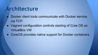 ● Docker client tools communicate with Docker service
via TCP.
● Vagrant configuration controls starting of Core OS on
VirtualBox VM
● CoreOS provides native support for Docker containers.
Architecture
 