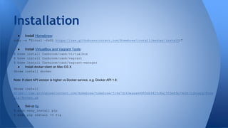 ● Install Homebrew:
ruby -e "$(curl -fsSL https://raw.githubusercontent.com/Homebrew/install/master/install)"
● Install VirtualBox and Vagrant Tools:
$ brew install Caskroom/cask/virtualbox
$ brew install Caskroom/cask/vagrant
$ brew install Caskroom/cask/vagrant-manager
● Install docker client on Mac OS X
$brew install docker
Note: If client API version is higher vs Docker service. e.g. Docker API 1.6:
$brew install
https://raw.githubusercontent.com/Homebrew/homebrew/fc4e7d263eaea48885bb9425c8a2303e8fe39e2b/Library/Formula
/docker.rb
● Set-up fig
$ sudo easy_install pip
$ sudo pip install -U fig
Installation
 