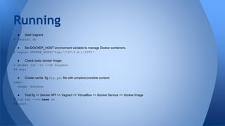 ● Start Vagrant
$ vagrant up
● Set DOCKER_HOST environment variable to manage Docker containers.
$ export DOCKER_HOST='tcp://127.0.0.1:2375'
● Check basic docker image:
$ docker run -it --rm busybox
$$ exit
● Create vanila fig fig.yml file with simplest possible content:
name:
image: busybox
● Test fig => Docker API => Vagrant => VirtualBox => Docker Service => Docker Image
$ fig run --rm name sh
$$ exit
Running
 