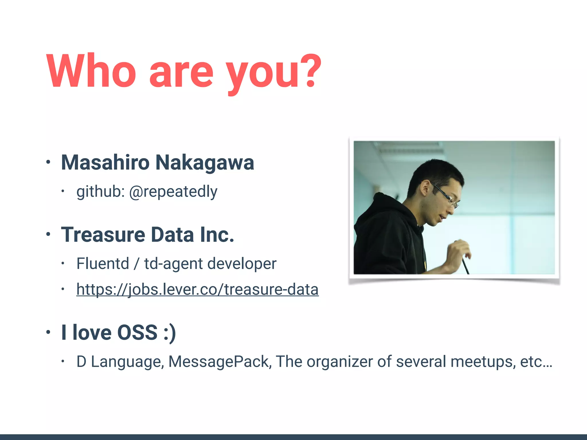 Who are you?
• Masahiro Nakagawa
• github: @repeatedly
• Treasure Data Inc.
• Fluentd / td-agent developer
• https://jobs.lever.co/treasure-data
• I love OSS :)
• D Language, MessagePack, The organizer of several meetups, etc…
 