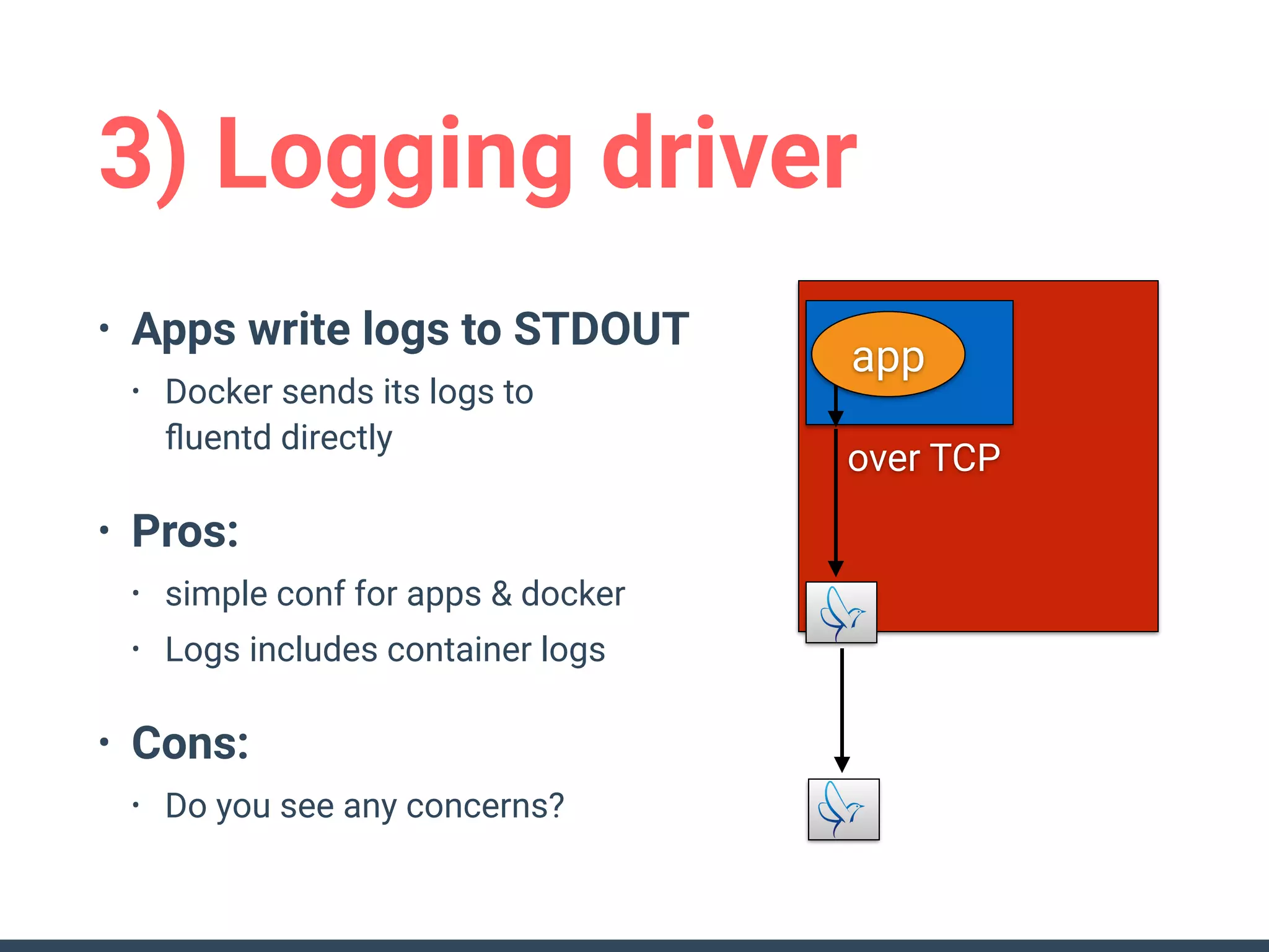 3) Logging driver
• Apps write logs to STDOUT
• Docker sends its logs to 
ﬂuentd directly
• Pros:
• simple conf for apps & docker
• Logs includes container logs
• Cons:
• Do you see any concerns?
over TCP
app
 