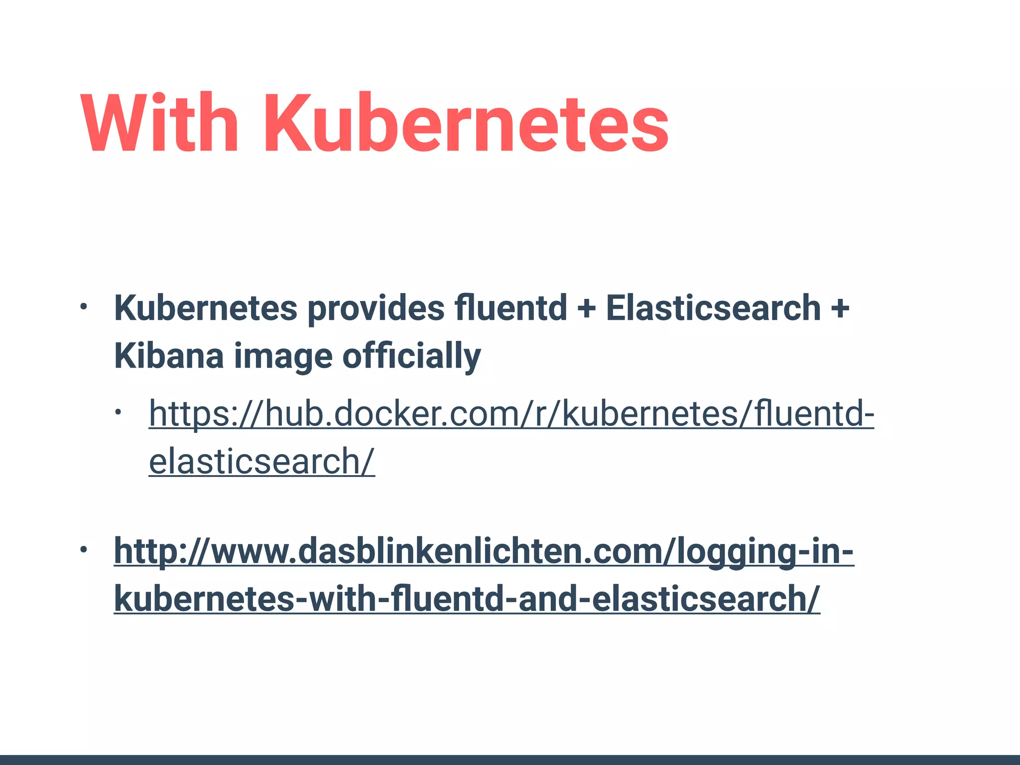 With Kubernetes
• Kubernetes provides ﬂuentd + Elasticsearch +
Kibana image ofﬁcially
• https://hub.docker.com/r/kubernetes/ﬂuentd-
elasticsearch/
• http://www.dasblinkenlichten.com/logging-in-
kubernetes-with-ﬂuentd-and-elasticsearch/
 
