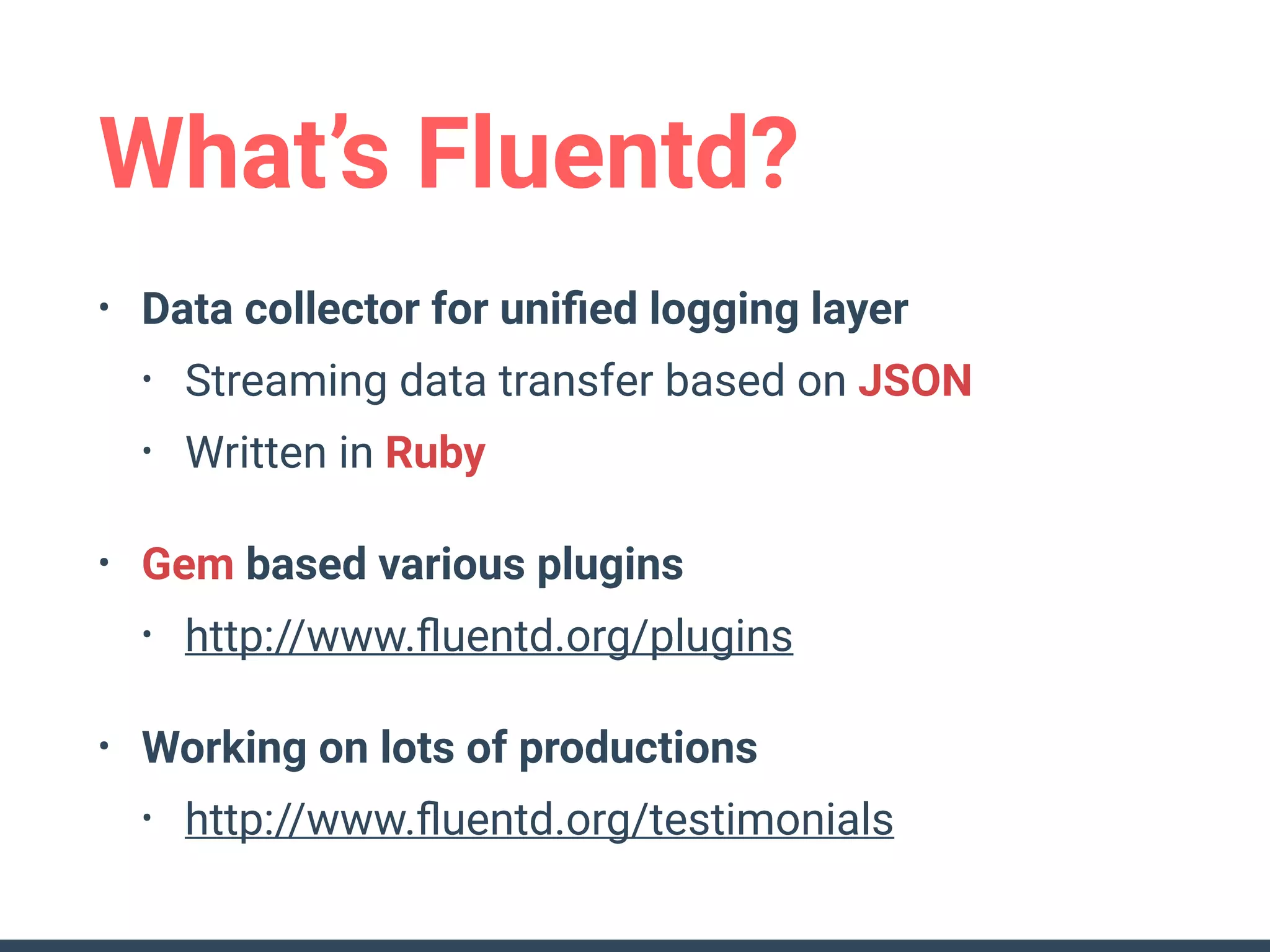 What’s Fluentd?
• Data collector for uniﬁed logging layer
• Streaming data transfer based on JSON
• Written in Ruby
• Gem based various plugins
• http://www.ﬂuentd.org/plugins
• Working on lots of productions
• http://www.ﬂuentd.org/testimonials
 