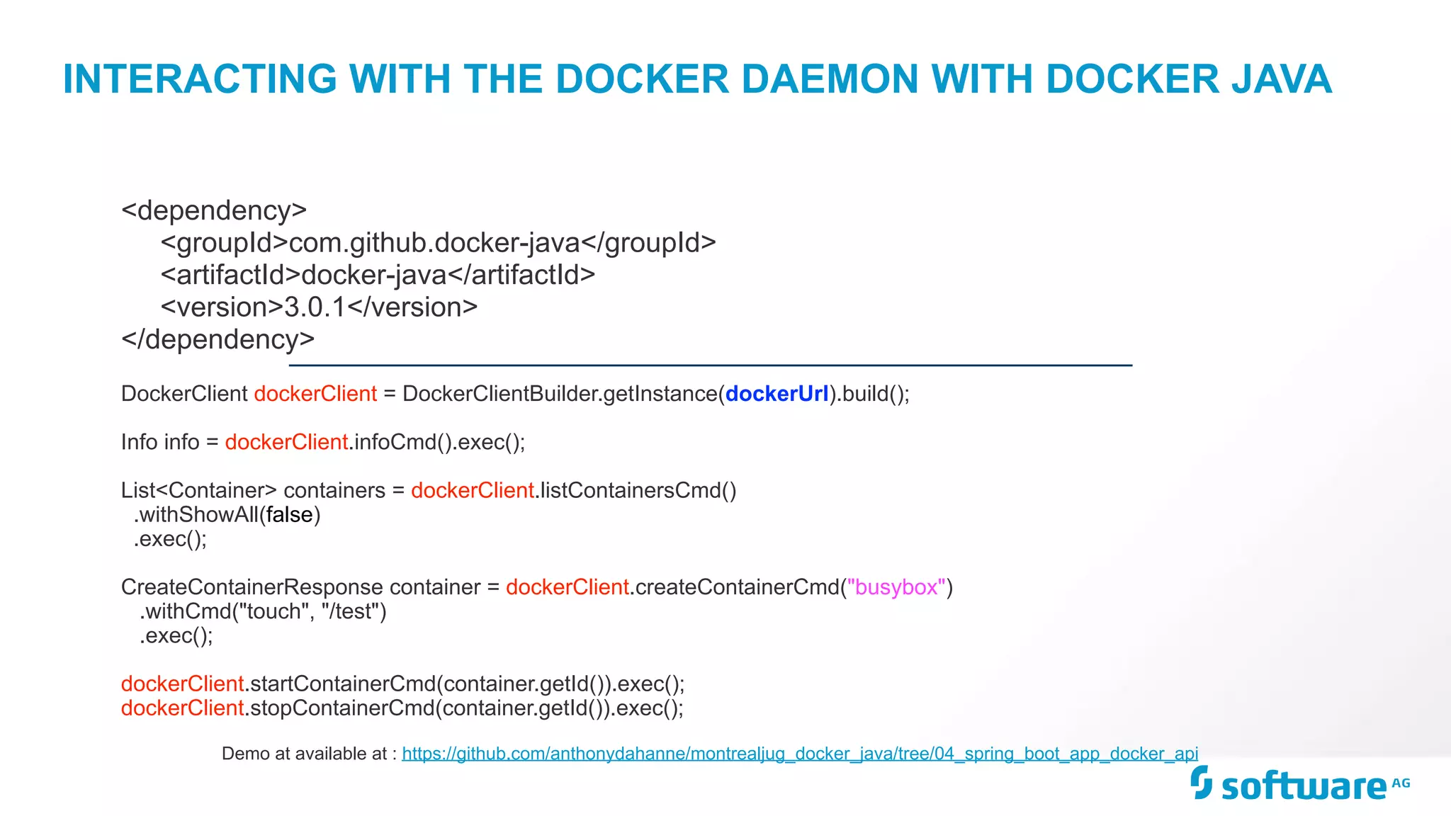 INTERACTING WITH THE DOCKER DAEMON WITH DOCKER JAVA
DockerClient dockerClient = DockerClientBuilder.getInstance(dockerUrl).build(); 
Info info = dockerClient.infoCmd().exec(); 
 
List<Container> containers = dockerClient.listContainersCmd()
.withShowAll(false)
.exec();
CreateContainerResponse container = dockerClient.createContainerCmd("busybox")
.withCmd("touch", "/test")
.exec();
dockerClient.startContainerCmd(container.getId()).exec();
dockerClient.stopContainerCmd(container.getId()).exec();
<dependency>
<groupId>com.github.docker-java</groupId>
<artifactId>docker-java</artifactId>
<version>3.0.1</version>
</dependency>
Demo at available at : https://github.com/anthonydahanne/montrealjug_docker_java/tree/04_spring_boot_app_docker_api
 