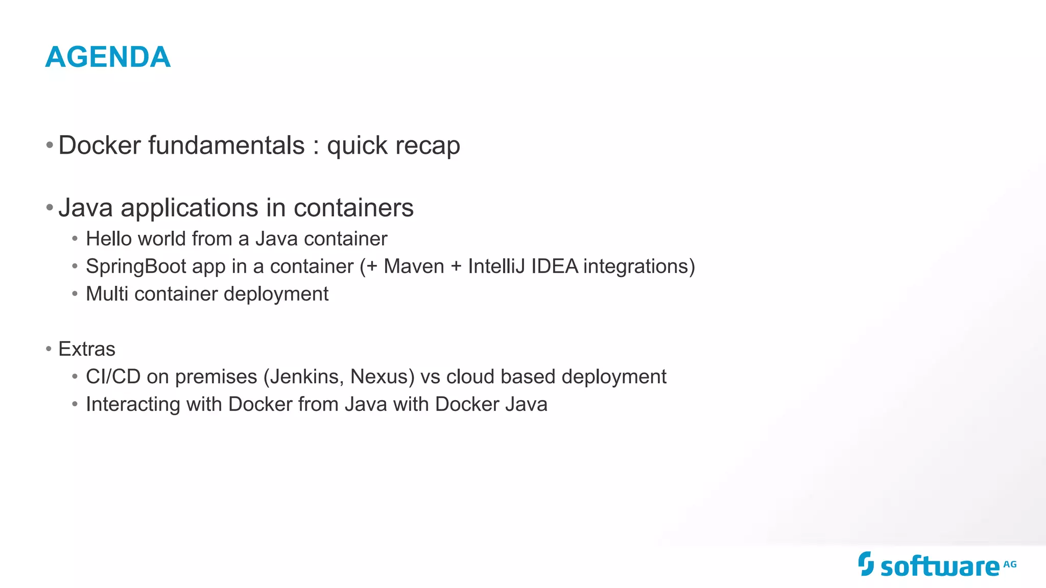 AGENDA
•Docker fundamentals : quick recap
•Java applications in containers
• Hello world from a Java container
• SpringBoot app in a container (+ Maven + IntelliJ IDEA integrations)
• Multi container deployment
• Extras
• CI/CD on premises (Jenkins, Nexus) vs cloud based deployment
• Interacting with Docker from Java with Docker Java
 