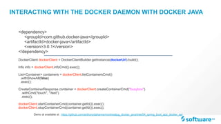 INTERACTING WITH THE DOCKER DAEMON WITH DOCKER JAVA
DockerClient dockerClient = DockerClientBuilder.getInstance(dockerUrl).build(); 
Info info = dockerClient.infoCmd().exec(); 
 
List<Container> containers = dockerClient.listContainersCmd()
.withShowAll(false)
.exec();
CreateContainerResponse container = dockerClient.createContainerCmd("busybox")
.withCmd("touch", "/test")
.exec();
dockerClient.startContainerCmd(container.getId()).exec();
dockerClient.stopContainerCmd(container.getId()).exec();
<dependency>
<groupId>com.github.docker-java</groupId>
<artifactId>docker-java</artifactId>
<version>3.0.1</version>
</dependency>
Demo at available at : https://github.com/anthonydahanne/montrealjug_docker_java/tree/04_spring_boot_app_docker_api
 