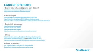 LINKS OF INTERESTS
• Docker labs, self paced (great to learn Docker !)
https://training.docker.com/category/self-paced-online
https://github.com/docker/labs/tree/master/beginner
• Jenkins plugins
https://wiki.jenkins-ci.org/display/JENKINS/Support+Core+Plugin
https://wiki.jenkins-ci.org/display/JENKINS/Docker+build+step+plugin
https://wiki.jenkins-ci.org/display/JENKINS/CloudBees+Docker+Build+and+Publish+plugin
• DockerHub repositories
https://hub.docker.com/_/openjdk/
https://hub.docker.com/_/jenkins/
https://hub.docker.com/_/maven/
https://hub.docker.com/r/anthonydahanne/terracotta-server-oss/
• Others
https://wiki.eclipse.org/Linux_Tools_Project/Docker_Tooling/User_Guide
https://plugins.jetbrains.com/plugin/7724 use socat with Docker For Mac !
http://www.sonatype.org/nexus/2015/09/22/docker-and-nexus-3-ready-set-action/
• Docker & Java talks
The JVM and Docker. A good idea? by Christopher Batey
Docker Tips & Tricks for Java Developers, by Ray Tsang
 