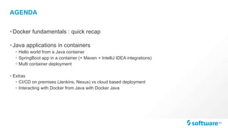 AGENDA
•Docker fundamentals : quick recap
•Java applications in containers
• Hello world from a Java container
• SpringBoot app in a container (+ Maven + IntelliJ IDEA integrations)
• Multi container deployment
• Extras
• CI/CD on premises (Jenkins, Nexus) vs cloud based deployment
• Interacting with Docker from Java with Docker Java
 