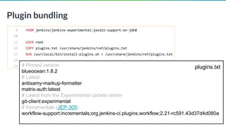 © 2019 CloudBees, Inc. All Rights Reserved.
Plugin bundling
22
# Pinned version
blueocean:1.8.2
# Latest
antisamy-markup-formatter
matrix-auth:latest
# Latest from the Experimental update center
git-client:experimental
# Incrementals (JEP-305)
workflow-support:incrementals;org.jenkins-ci.plugins.workflow;2.21-rc591.43d37d4d080a
plugins.txt
 