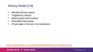 © 2019 All Rights Reserved. 23
Groovy Hooks [1/2]
• Standard Groovy engine
• Triggered by Jenkins
• Direct access to the runtime
• Extensible hook engine
• 2 hook types in the core: init, boot-failure
https://wiki.jenkins-ci.org/display/JENKINS/Groovy+Hook+Script
 