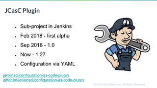 © 2019 CloudBees, Inc. All Rights Reserved.
JCasC Plugin
● Sub-project in Jenkins
● Feb 2018 - first alpha
● Sep 2018 - 1.0
● Now - 1.27
● Configuration via YAML
jenkinsci/configuration-as-code-plugin
gitter.im/jenkinsci/configuration-as-code-plugin
 