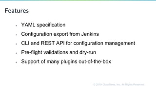 © 2019 CloudBees, Inc. All Rights Reserved.
• YAML specification
• Configuration export from Jenkins
• CLI and REST API for configuration management
• Pre-flight validations and dry-run
• Support of many plugins out-of-the-box
Features
 
