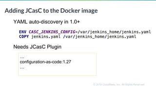 © 2019 CloudBees, Inc. All Rights Reserved.
Adding JCasC to the Docker image
YAML auto-discovery in 1.0+
Needs JCasC Plugin
…
configuration-as-code:1.27
…
 
