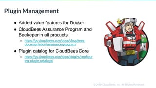 © 2019 CloudBees, Inc. All Rights Reserved.
Plugin Management
● Added value features for Docker
● CloudBees Assurance Program and
Beekeper in all products
○ https://go.cloudbees.com/docs/cloudbees-
documentation/assurance-program/
● Plugin catalog for CloudBees Core
○ https://go.cloudbees.com/docs/plugins/configur
ing-plugin-catalogs/
 