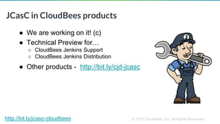 © 2019 CloudBees, Inc. All Rights Reserved.
JCasC in CloudBees products
● We are working on it! (c)
● Technical Preview for…
○ CloudBees Jenkins Support
○ CloudBees Jenkins Distribution
● Other products - http://bit.ly/cjd-jcasc
http://bit.ly/jcasc-cloudbees
 
