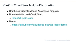 © 2019 CloudBees, Inc. All Rights Reserved.
JCasC in CloudBees Jenkins Distribution
● Combines with CloudBees Assurance Program
● Documentation and Quick Start
○ http://bit.ly/cjd-jcasc
● Demo
○ https://github.com/cloudbees-oss/cjd-jcasc-demo
 