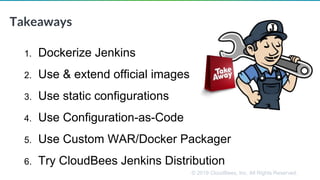 © 2019 CloudBees, Inc. All Rights Reserved.
Takeaways
1. Dockerize Jenkins
2. Use & extend official images
3. Use static configurations
4. Use Configuration-as-Code
5. Use Custom WAR/Docker Packager
6. Try CloudBees Jenkins Distribution
 