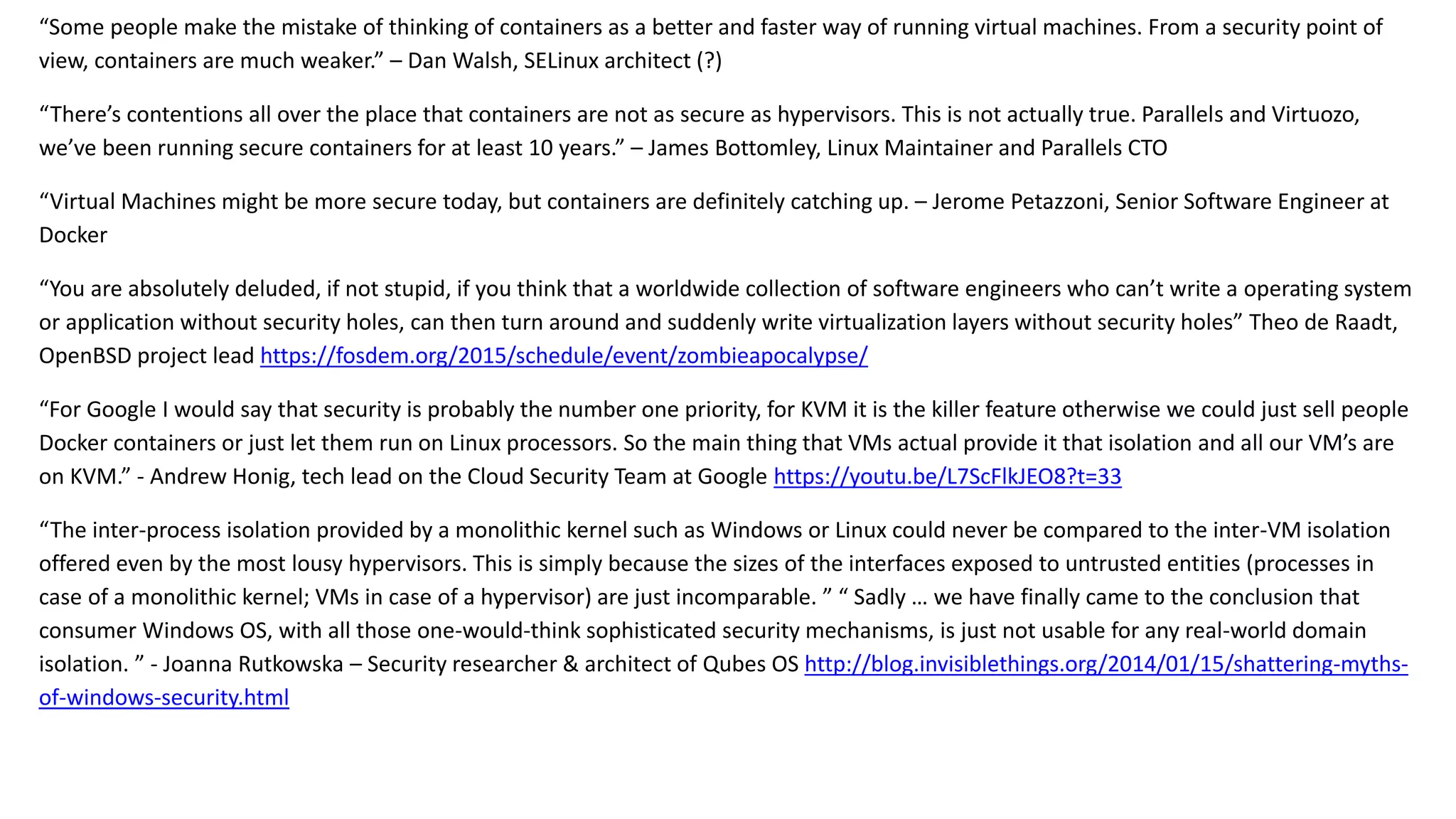 “Some people make the mistake of thinking of containers as a better and faster way of running virtual machines. From a security point of
view, containers are much weaker.” – Dan Walsh, SELinux architect (?)
“There’s contentions all over the place that containers are not as secure as hypervisors. This is not actually true. Parallels and Virtuozo,
we’ve been running secure containers for at least 10 years.” – James Bottomley, Linux Maintainer and Parallels CTO
“Virtual Machines might be more secure today, but containers are definitely catching up. – Jerome Petazzoni, Senior Software Engineer at
Docker
“You are absolutely deluded, if not stupid, if you think that a worldwide collection of software engineers who can’t write a operating system
or application without security holes, can then turn around and suddenly write virtualization layers without security holes” Theo de Raadt,
OpenBSD project lead https://fosdem.org/2015/schedule/event/zombieapocalypse/
“For Google I would say that security is probably the number one priority, for KVM it is the killer feature otherwise we could just sell people
Docker containers or just let them run on Linux processors. So the main thing that VMs actual provide it that isolation and all our VM’s are
on KVM.” - Andrew Honig, tech lead on the Cloud Security Team at Google https://youtu.be/L7ScFlkJEO8?t=33
“The inter-process isolation provided by a monolithic kernel such as Windows or Linux could never be compared to the inter-VM isolation
offered even by the most lousy hypervisors. This is simply because the sizes of the interfaces exposed to untrusted entities (processes in
case of a monolithic kernel; VMs in case of a hypervisor) are just incomparable. ” “ Sadly … we have finally came to the conclusion that
consumer Windows OS, with all those one-would-think sophisticated security mechanisms, is just not usable for any real-world domain
isolation. ” - Joanna Rutkowska – Security researcher & architect of Qubes OS http://blog.invisiblethings.org/2014/01/15/shattering-myths-
of-windows-security.html
 