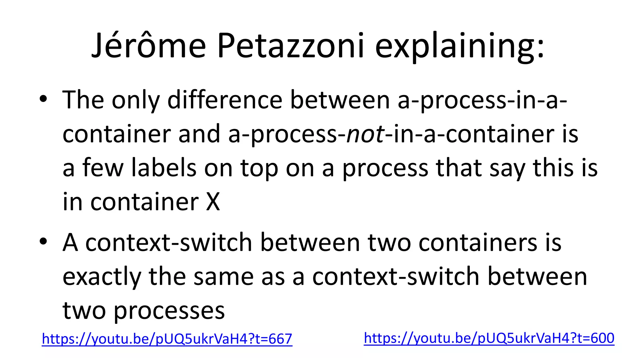 Jérôme Petazzoni explaining:
• The only difference between a-process-in-a-
container and a-process-not-in-a-container is
a few labels on top on a process that say this is
in container X
• A context-switch between two containers is
exactly the same as a context-switch between
two processes
https://youtu.be/pUQ5ukrVaH4?t=600https://youtu.be/pUQ5ukrVaH4?t=667
 