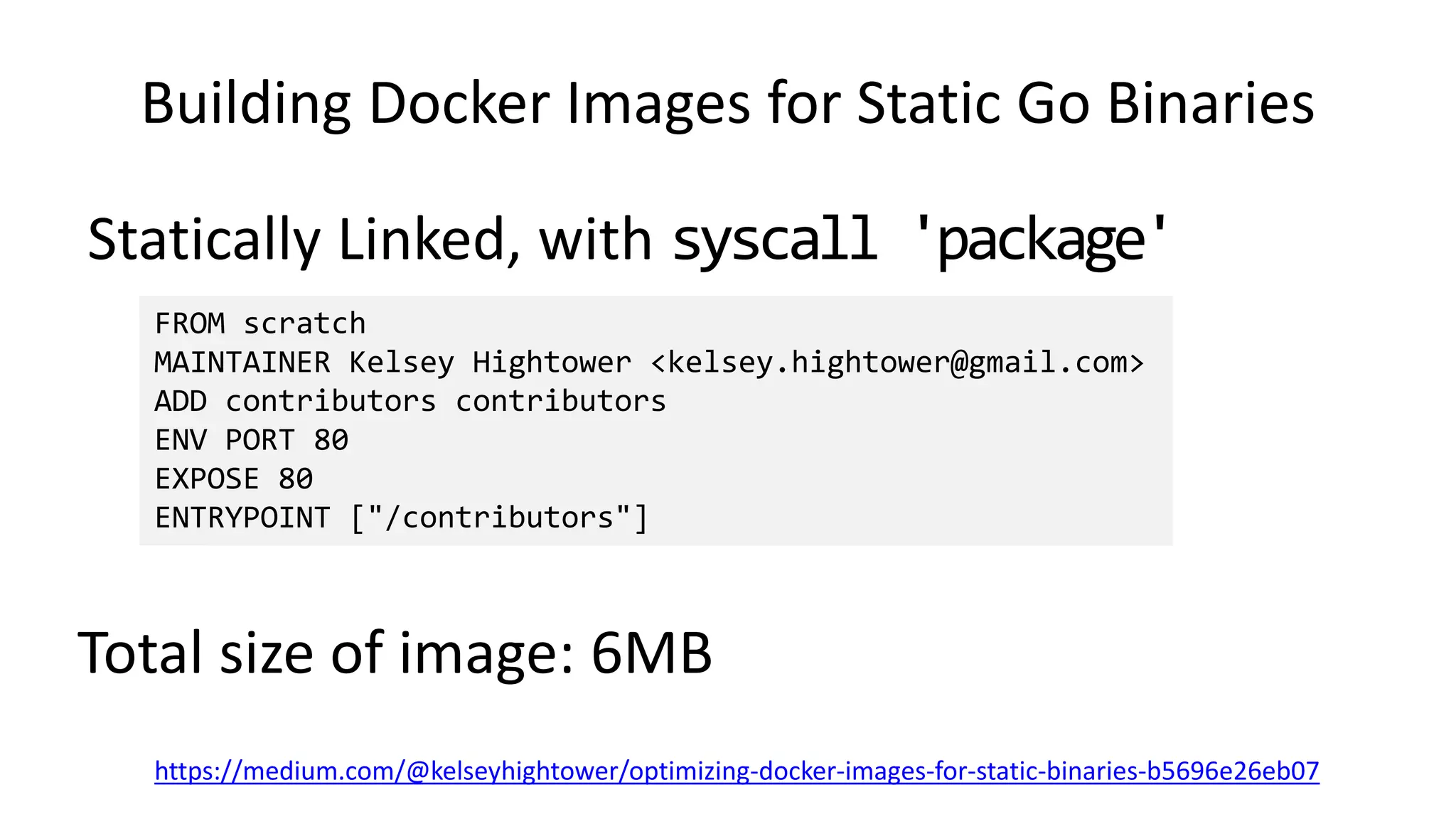 Building Docker Images for Static Go Binaries
Statically Linked, with syscall 'package'
https://medium.com/@kelseyhightower/optimizing-docker-images-for-static-binaries-b5696e26eb07
FROM scratch
MAINTAINER Kelsey Hightower <kelsey.hightower@gmail.com>
ADD contributors contributors
ENV PORT 80
EXPOSE 80
ENTRYPOINT ["/contributors"]
Total size of image: 6MB
 