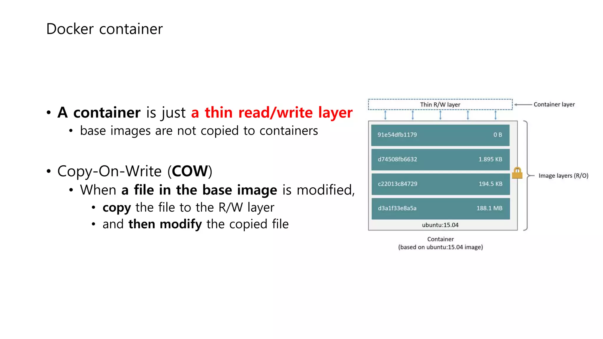 Docker container
• A container is just a thin read/write layer
• base images are not copied to containers
• Copy-On-Write (COW)
• When a file in the base image is modified,
• copy the file to the R/W layer
• and then modify the copied file
 