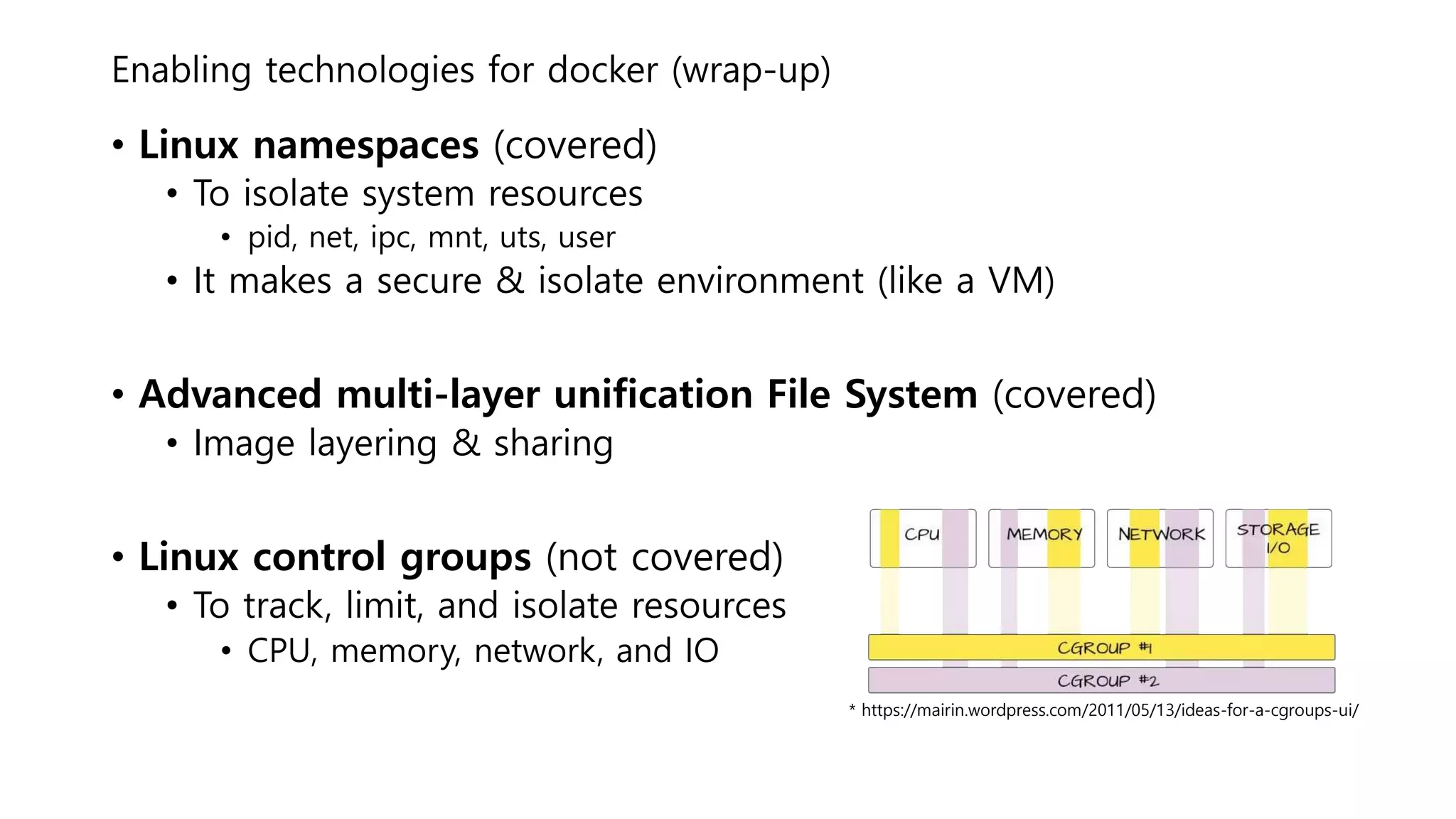 Enabling technologies for docker (wrap-up)
• Linux namespaces (covered)
• To isolate system resources
• pid, net, ipc, mnt, uts, user
• It makes a secure & isolate environment (like a VM)
• Advanced multi-layer unification File System (covered)
• Image layering & sharing
• Linux control groups (not covered)
• To track, limit, and isolate resources
• CPU, memory, network, and IO
* https://mairin.wordpress.com/2011/05/13/ideas-for-a-cgroups-ui/
 
