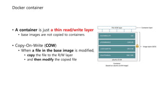 Docker container
• A container is just a thin read/write layer
• base images are not copied to containers
• Copy-On-Write (COW)
• When a file in the base image is modified,
• copy the file to the R/W layer
• and then modify the copied file
 