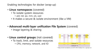 Enabling technologies for docker (wrap-up)
• Linux namespaces (covered)
• To isolate system resources
• pid, net, ipc, mnt, uts, user
• It makes a secure & isolate environment (like a VM)
• Advanced multi-layer unification File System (covered)
• Image layering & sharing
• Linux control groups (not covered)
• To track, limit, and isolate resources
• CPU, memory, network, and IO
* https://mairin.wordpress.com/2011/05/13/ideas-for-a-cgroups-ui/
 