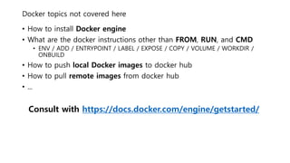 Docker topics not covered here
• How to install Docker engine
• What are the docker instructions other than FROM, RUN, and CMD
• ENV / ADD / ENTRYPOINT / LABEL / EXPOSE / COPY / VOLUME / WORKDIR /
ONBUILD
• How to push local Docker images to docker hub
• How to pull remote images from docker hub
• ...
Consult with https://docs.docker.com/engine/getstarted/
 