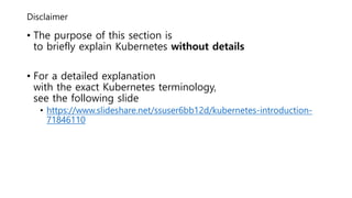 Disclaimer
• The purpose of this section is
to briefly explain Kubernetes without details
• For a detailed explanation
with the exact Kubernetes terminology,
see the following slide
• https://www.slideshare.net/ssuser6bb12d/kubernetes-introduction-
71846110
 