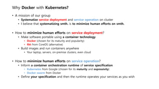 Why Docker with Kubernetes?
• A mission of our group
• Systematize service deployment and service operation on cluster
• I believe that systematizing smth. is to minimize human efforts on smth.
• How to minimize human efforts on service deployment?
• Make software portable using a container technology
• Docker (chosen for its maturity and popularity)
• Rkt from CoreOS (alternative)
• Build images and run containers anywhere
• Your laptop, servers, on-premise clusters, even cloud
• How to minimize human efforts on service operation?
• Inform a container orchestration runtime of service specification
• Kubernetes from Google (chosen for its maturity and expressivity)
• Docker swarm from Docker
• Define your specification and then the runtime operates your services as you wish
 
