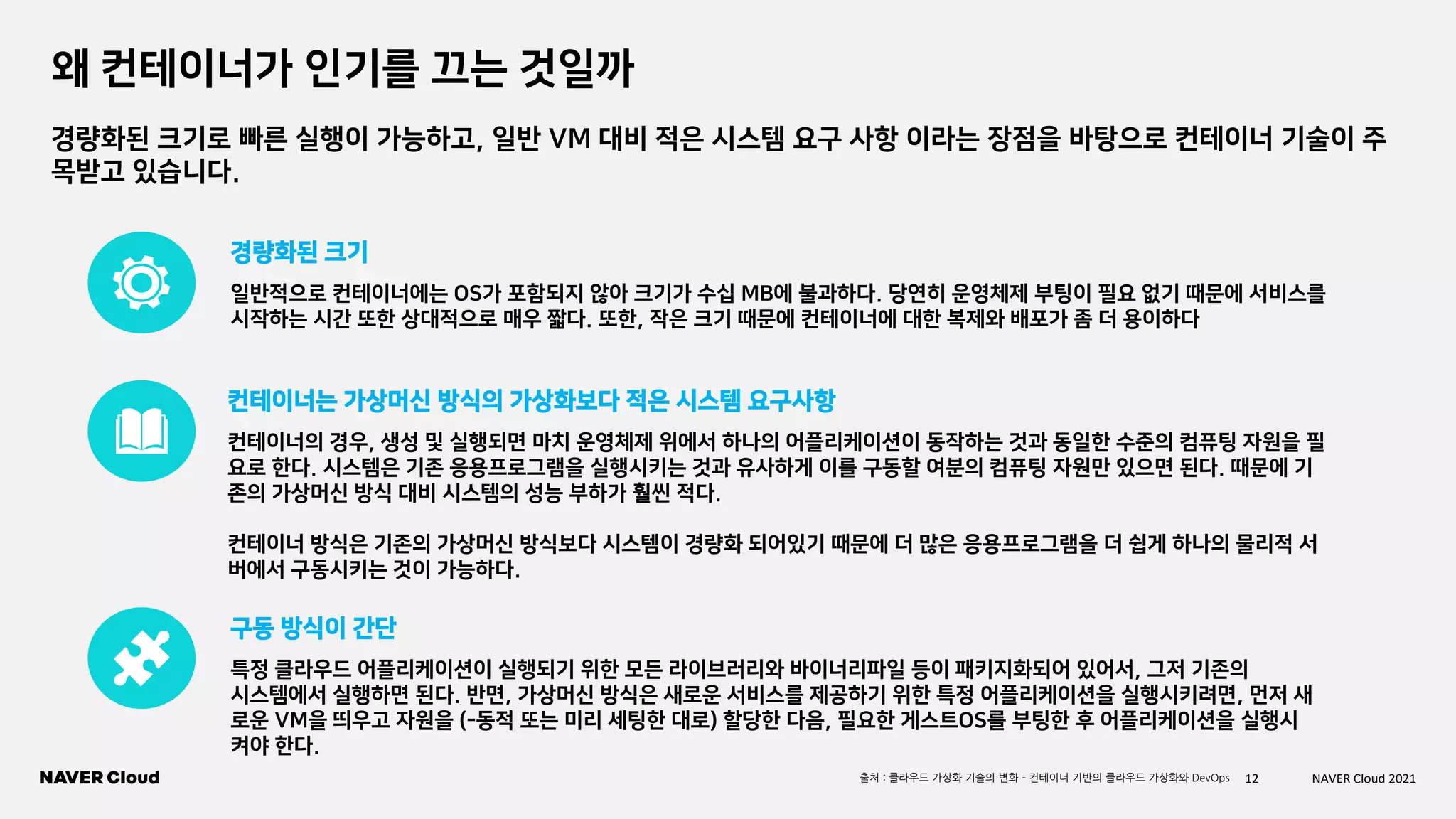 12 NAVER Cloud 2021
왜 컨테이너가 인기를 끄는 것일까
일반적으로 컨테이너에는 OS가 포함되지 않아 크기가 수십 MB에 불과하다. 당연히 운영체제 부팅이 필요 없기 때문에 서비스를
시작하는 시간 또한 상대적으로 매우 짧다. 또한, 작은 크기 때문에 컨테이너에 대한 복제와 배포가 좀 더 용이하다
경량화된 크기
컨테이너의 경우, 생성 및 실행되면 마치 운영체제 위에서 하나의 어플리케이션이 동작하는 것과 동일한 수준의 컴퓨팅 자원을 필
요로 한다. 시스템은 기존 응용프로그램을 실행시키는 것과 유사하게 이를 구동할 여분의 컴퓨팅 자원만 있으면 된다. 때문에 기
존의 가상머신 방식 대비 시스템의 성능 부하가 훨씬 적다.
컨테이너 방식은 기존의 가상머신 방식보다 시스템이 경량화 되어있기 때문에 더 많은 응용프로그램을 더 쉽게 하나의 물리적 서
버에서 구동시키는 것이 가능하다.
컨테이너는 가상머신 방식의 가상화보다 적은 시스템 요구사항
특정 클라우드 어플리케이션이 실행되기 위한 모든 라이브러리와 바이너리파일 등이 패키지화되어 있어서, 그저 기존의
시스템에서 실행하면 된다. 반면, 가상머신 방식은 새로운 서비스를 제공하기 위한 특정 어플리케이션을 실행시키려면, 먼저 새
로운 VM을 띄우고 자원을 (-동적 또는 미리 세팅한 대로) 할당한 다음, 필요한 게스트OS를 부팅한 후 어플리케이션을 실행시
켜야 한다.
구동 방식이 간단
경량화된 크기로 빠른 실행이 가능하고, 일반 VM 대비 적은 시스템 요구 사항 이라는 장점을 바탕으로 컨테이너 기술이 주
목받고 있습니다.
출처 : 클라우드 가상화 기술의 변화 – 컨테이너 기반의 클라우드 가상화와 DevOps
 