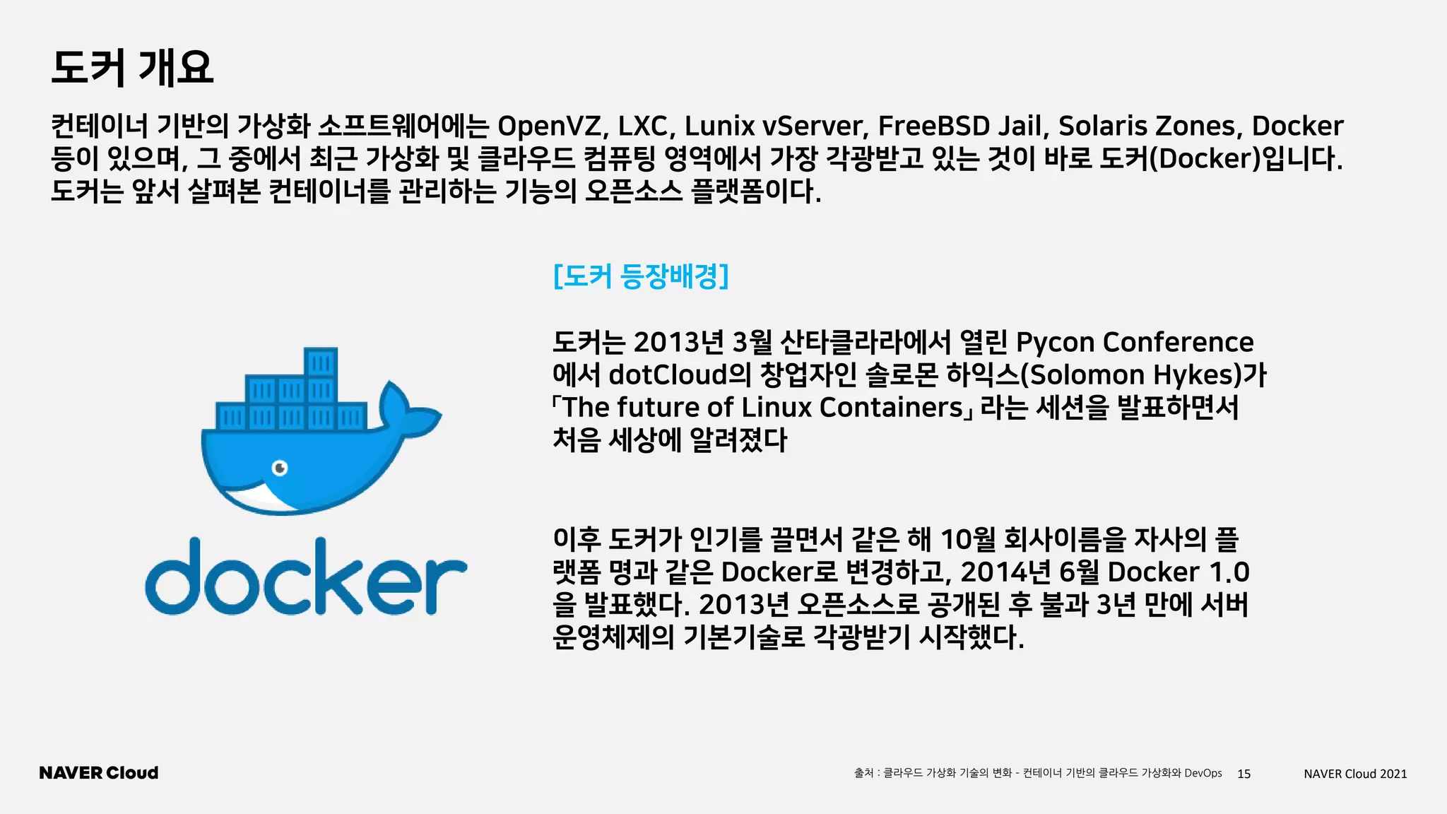 15 NAVER Cloud 2021
도커 개요
컨테이너 기반의 가상화 소프트웨어에는 OpenVZ, LXC, Lunix vServer, FreeBSD Jail, Solaris Zones, Docker
등이 있으며, 그 중에서 최근 가상화 및 클라우드 컴퓨팅 영역에서 가장 각광받고 있는 것이 바로 도커(Docker)입니다.
도커는 앞서 살펴본 컨테이너를 관리하는 기능의 오픈소스 플랫폼이다.
도커는 2013년 3월 산타클라라에서 열린 Pycon Conference
에서 dotCloud의 창업자인 솔로몬 하익스(Solomon Hykes)가
「The future of Linux Containers」 라는 세션을 발표하면서
처음 세상에 알려졌다
이후 도커가 인기를 끌면서 같은 해 10월 회사이름을 자사의 플
랫폼 명과 같은 Docker로 변경하고, 2014년 6월 Docker 1.0
을 발표했다. 2013년 오픈소스로 공개된 후 불과 3년 만에 서버
운영체제의 기본기술로 각광받기 시작했다.
출처 : 클라우드 가상화 기술의 변화 – 컨테이너 기반의 클라우드 가상화와 DevOps
[도커 등장배경]
 