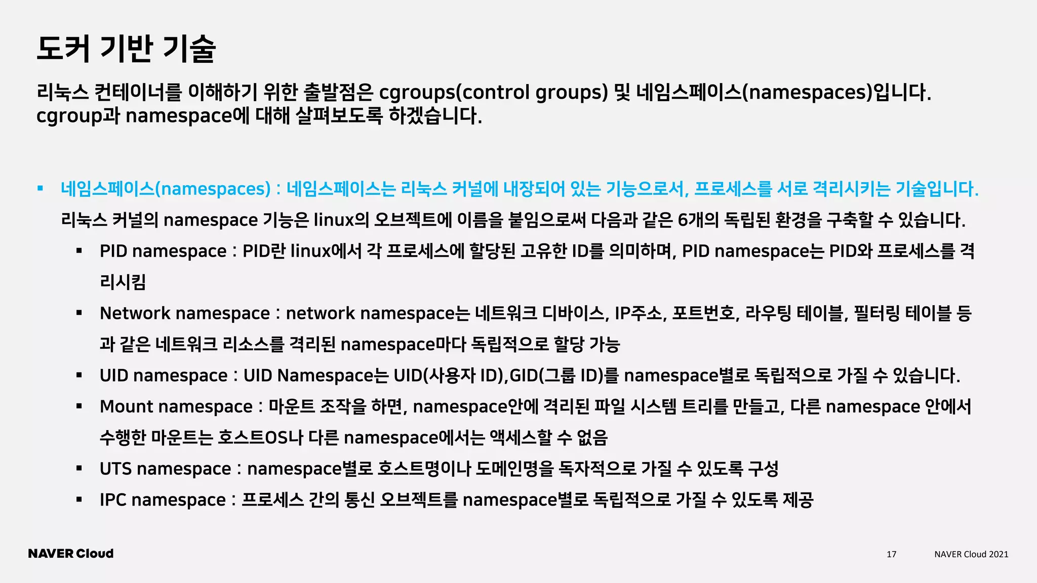 17 NAVER Cloud 2021
도커 기반 기술
리눅스 컨테이너를 이해하기 위한 출발점은 cgroups(control groups) 및 네임스페이스(namespaces)입니다.
cgroup과 namespace에 대해 살펴보도록 하겠습니다.
▪ 네임스페이스(namespaces) : 네임스페이스는 리눅스 커널에 내장되어 있는 기능으로서, 프로세스를 서로 격리시키는 기술입니다.
리눅스 커널의 namespace 기능은 linux의 오브젝트에 이름을 붙임으로써 다음과 같은 6개의 독립된 환경을 구축할 수 있습니다.
▪ PID namespace : PID란 linux에서 각 프로세스에 할당된 고유한 ID를 의미하며, PID namespace는 PID와 프로세스를 격
리시킴
▪ Network namespace : network namespace는 네트워크 디바이스, IP주소, 포트번호, 라우팅 테이블, 필터링 테이블 등
과 같은 네트워크 리소스를 격리된 namespace마다 독립적으로 할당 가능
▪ UID namespace : UID Namespace는 UID(사용자 ID),GID(그룹 ID)를 namespace별로 독립적으로 가질 수 있습니다.
▪ Mount namespace : 마운트 조작을 하면, namespace안에 격리된 파일 시스템 트리를 만들고, 다른 namespace 안에서
수행한 마운트는 호스트OS나 다른 namespace에서는 액세스할 수 없음
▪ UTS namespace : namespace별로 호스트명이나 도메인명을 독자적으로 가질 수 있도록 구성
▪ IPC namespace : 프로세스 간의 통신 오브젝트를 namespace별로 독립적으로 가질 수 있도록 제공
 