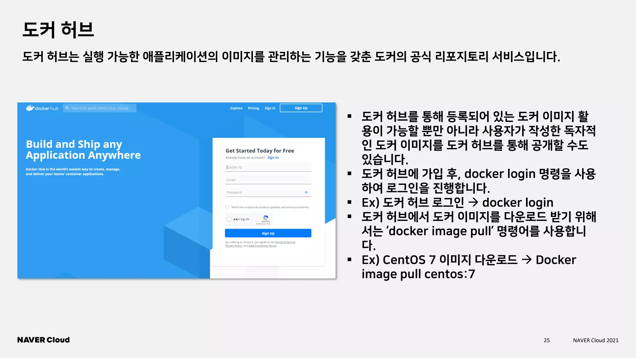 25 NAVER Cloud 2021
도커 허브
도커 허브는 실행 가능한 애플리케이션의 이미지를 관리하는 기능을 갖춘 도커의 공식 리포지토리 서비스입니다.
▪ 도커 허브를 통해 등록되어 있는 도커 이미지 활
용이 가능할 뿐만 아니라 사용자가 작성한 독자적
인 도커 이미지를 도커 허브를 통해 공개할 수도
있습니다.
▪ 도커 허브에 가입 후, docker login 명령을 사용
하여 로그인을 진행합니다.
▪ Ex) 도커 허브 로그인 → docker login
▪ 도커 허브에서 도커 이미지를 다운로드 받기 위해
서는 ‘docker image pull’ 명령어를 사용합니
다.
▪ Ex) CentOS 7 이미지 다운로드 → Docker
image pull centos:7
 