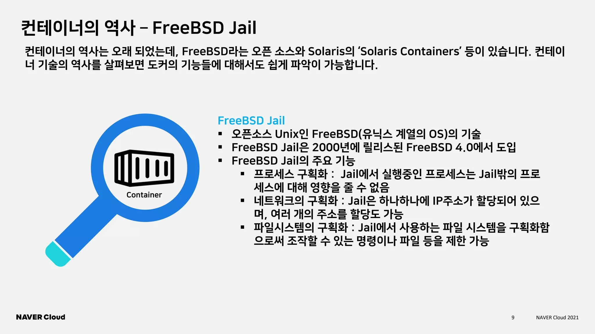 9 NAVER Cloud 2021
컨테이너의 역사 – FreeBSD Jail
FreeBSD Jail
▪ 오픈소스 Unix인 FreeBSD(유닉스 계열의 OS)의 기술
▪ FreeBSD Jail은 2000년에 릴리스된 FreeBSD 4.0에서 도입
▪ FreeBSD Jail의 주요 기능
▪ 프로세스 구획화 : Jail에서 실행중인 프로세스는 Jail밖의 프로
세스에 대해 영향을 줄 수 없음
▪ 네트워크의 구획화 : Jail은 하나하나에 IP주소가 할당되어 있으
며, 여러 개의 주소를 할당도 가능
▪ 파일시스템의 구획화 : Jail에서 사용하는 파일 시스템을 구획화함
으로써 조작할 수 있는 명령이나 파일 등을 제한 가능
Container
컨테이너의 역사는 오래 되었는데, FreeBSD라는 오픈 소스와 Solaris의 ‘Solaris Containers’ 등이 있습니다. 컨테이
너 기술의 역사를 살펴보면 도커의 기능들에 대해서도 쉽게 파악이 가능합니다.
 